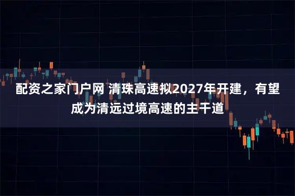 配资之家门户网 清珠高速拟2027年开建,有望成为清远过境高速的主干道