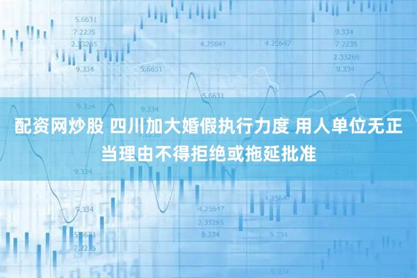 配资网炒股 四川加大婚假执行力度 用人单位无正当理由不得拒绝或拖延批准