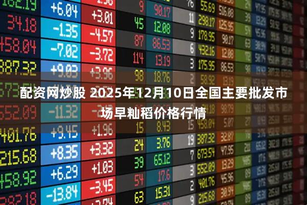 配资网炒股 2025年12月10日全国主要批发市场早籼稻价格行情