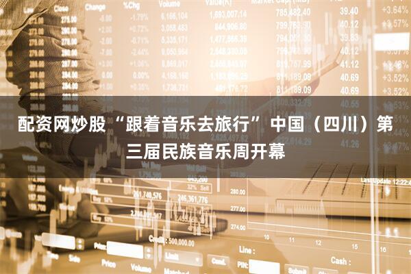 配资网炒股 “跟着音乐去旅行” 中国（四川）第三届民族音乐周开幕