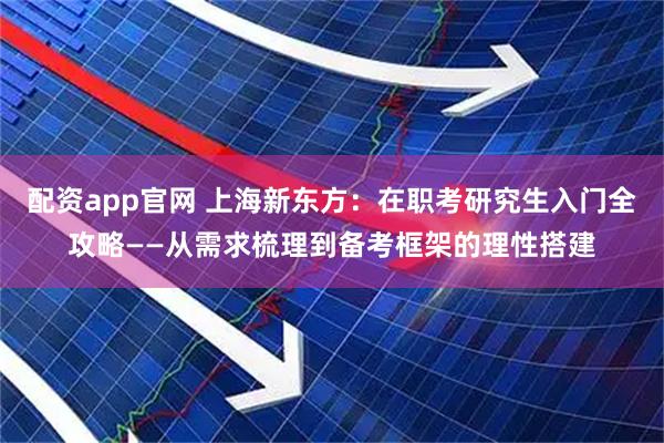 配资app官网 上海新东方：在职考研究生入门全攻略——从需求梳理到备考框架的理性搭建