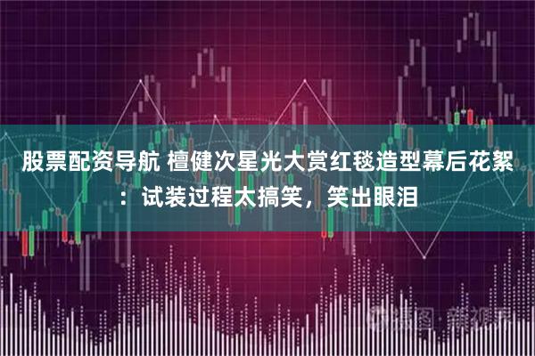 股票配资导航 檀健次星光大赏红毯造型幕后花絮：试装过程太搞笑，笑出眼泪