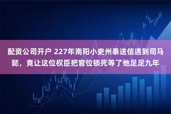 配资公司开户 227年南阳小吏州泰送信遇到司马懿，竟让这位权臣把官位锁死等了他足足九年