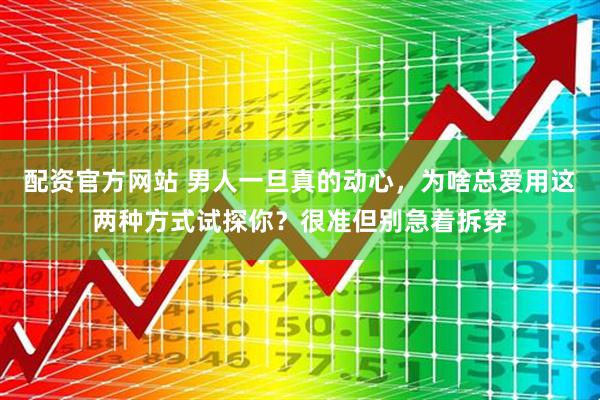 配资官方网站 男人一旦真的动心,为啥总爱用这两种方式试探你?很准但别急着拆穿