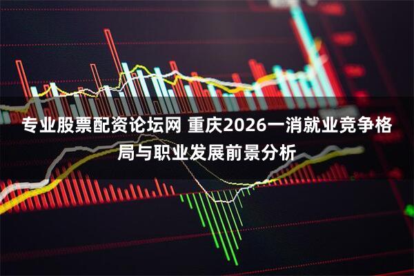 专业股票配资论坛网 重庆2026一消就业竞争格局与职业发展前景分析