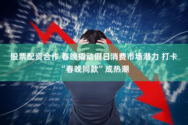 股票配资合作 春晚撬动假日消费市场潜力 打卡“春晚同款”成热潮