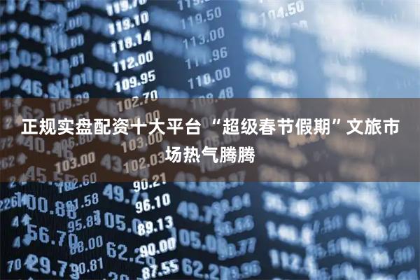 正规实盘配资十大平台 “超级春节假期”文旅市场热气腾腾