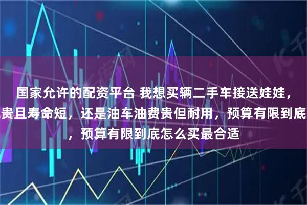 国家允许的配资平台 我想买辆二手车接送娃娃，纠结电车电瓶贵且寿命短，还是油车油费贵但耐用，预算有限到底怎么买最合适
