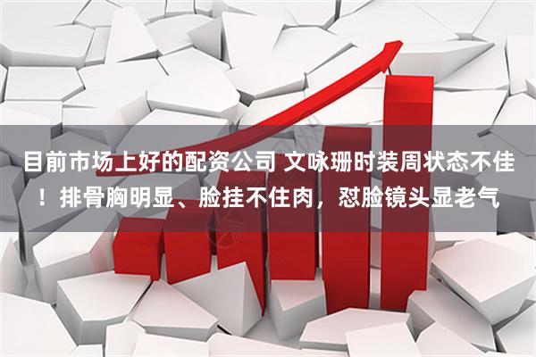 目前市场上好的配资公司 文咏珊时装周状态不佳!排骨胸明显、脸挂不住肉,怼脸镜头显老气