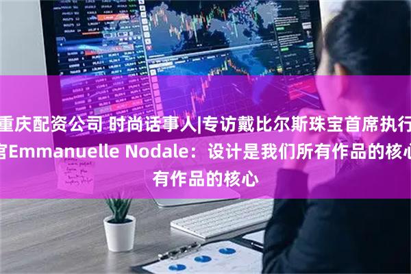 重庆配资公司 时尚话事人|专访戴比尔斯珠宝首席执行官Emmanuelle Nodale：设计是我们所有作品的核心