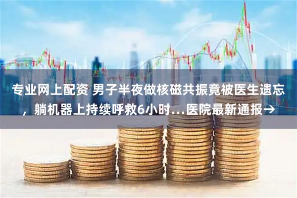 专业网上配资 男子半夜做核磁共振竟被医生遗忘，躺机器上持续呼救6小时…医院最新通报→