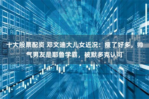 十大股票配资 邓文迪大儿女近况：瘦了好多，帅气男友是耶鲁学霸，被默多克认可