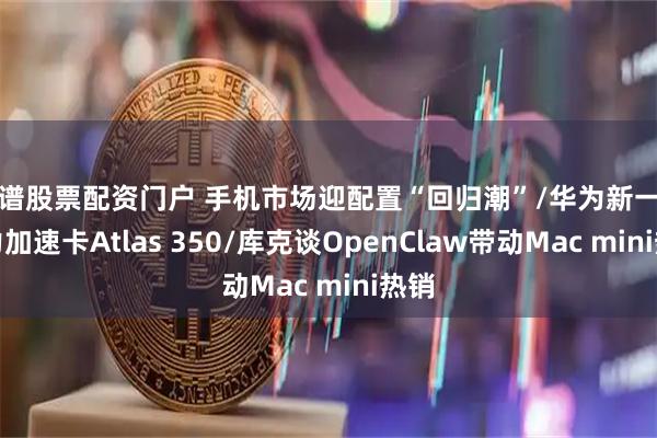 靠谱股票配资门户 手机市场迎配置“回归潮”/华为新一代算力加速卡Atlas 350/库克谈OpenClaw带动Mac mini热销