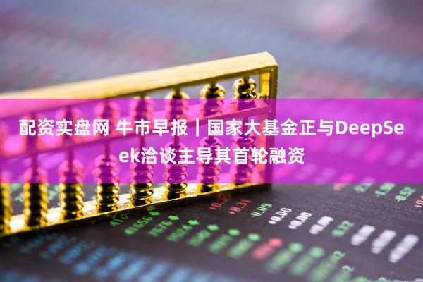 配资实盘网 牛市早报｜国家大基金正与DeepSeek洽谈主导其首轮融资