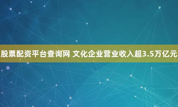 股票配资平台查询网 文化企业营业收入超3.5万亿元