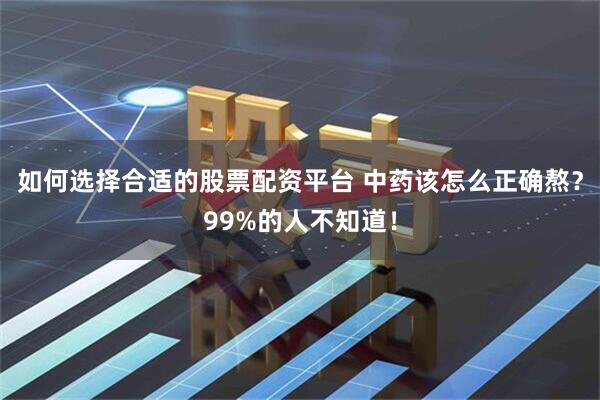 如何选择合适的股票配资平台 中药该怎么正确熬？99%的人不知道！