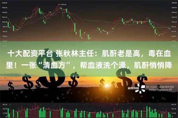 十大配资平台 张秋林主任：肌酐老是高，毒在血里！一张“清血方”，帮血液洗个澡，肌酐悄悄降