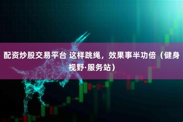 配资炒股交易平台 这样跳绳，效果事半功倍（健身视野·服务站）