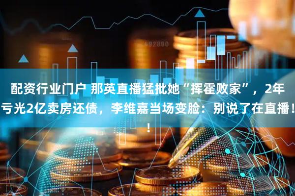 配资行业门户 那英直播猛批她“挥霍败家”，2年亏光2亿卖房还债，李维嘉当场变脸：别说了在直播！