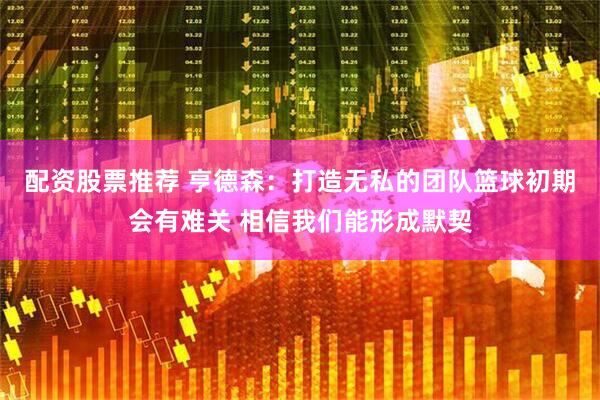 配资股票推荐 亨德森：打造无私的团队篮球初期会有难关 相信我们能形成默契