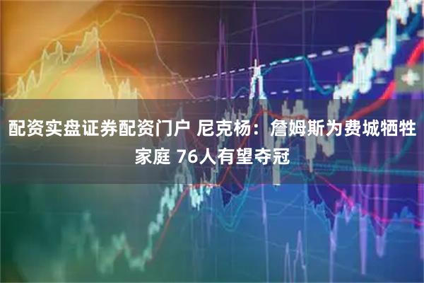 配资实盘证券配资门户 尼克杨：詹姆斯为费城牺牲家庭 76人有望夺冠